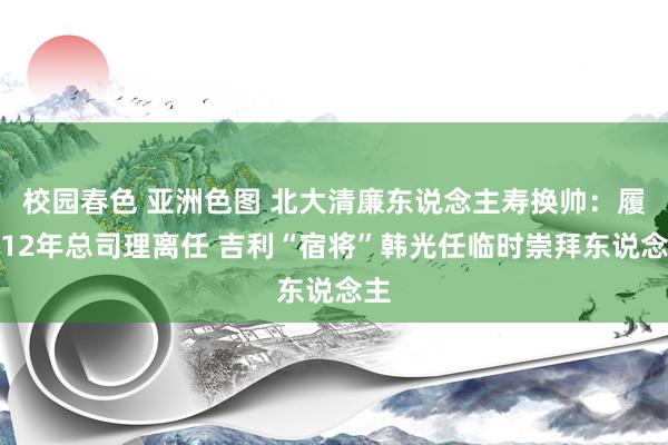 校园春色 亚洲色图 北大清廉东说念主寿换帅：履职12年总司理离任 吉利“宿将”韩光任临时崇拜东说念主