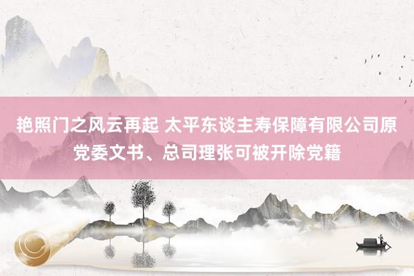 艳照门之风云再起 太平东谈主寿保障有限公司原党委文书、总司理张可被开除党籍