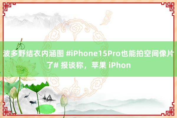 波多野结衣内涵图 #iPhone15Pro也能拍空间像片了# 报谈称，苹果 iPhon