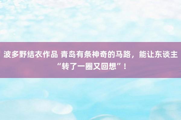 波多野结衣作品 青岛有条神奇的马路，能让东谈主“转了一圈又回想”！