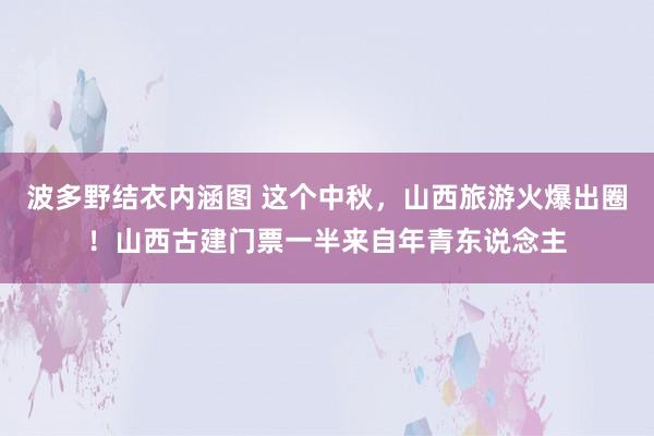 波多野结衣内涵图 这个中秋，山西旅游火爆出圈！山西古建门票一半来自年青东说念主