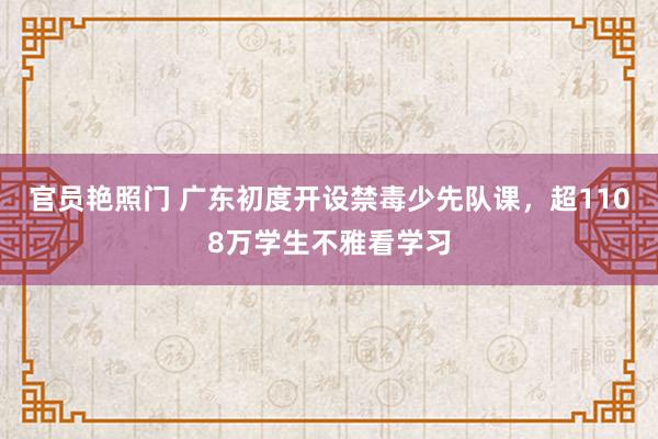 官员艳照门 广东初度开设禁毒少先队课，超1108万学生不雅看学习