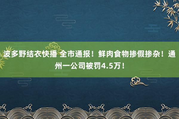 波多野结衣快播 全市通报！鲜肉食物掺假掺杂！通州一公司被罚4.5万！