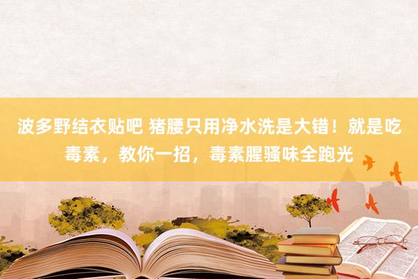 波多野结衣贴吧 猪腰只用净水洗是大错！就是吃毒素，教你一招，毒素腥骚味全跑光