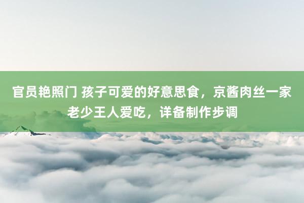 官员艳照门 孩子可爱的好意思食，京酱肉丝一家老少王人爱吃，详备制作步调