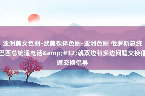 亚洲美女色图-欧美裸体色图-亚洲色图 俄罗斯总统与巴西总统通电话&#32;就双边和多边问题交换倡导