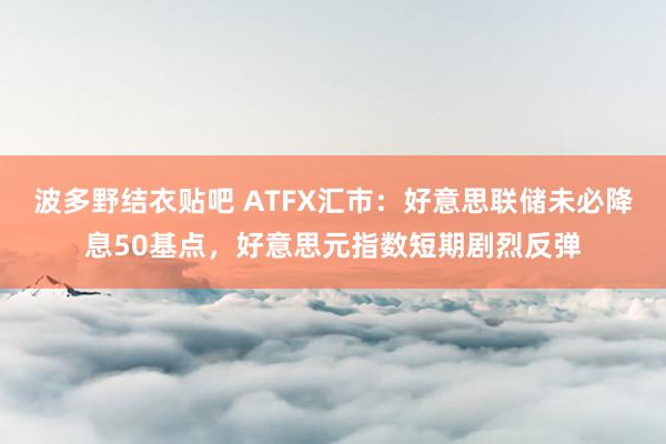 波多野结衣贴吧 ATFX汇市：好意思联储未必降息50基点，好意思元指数短期剧烈反弹