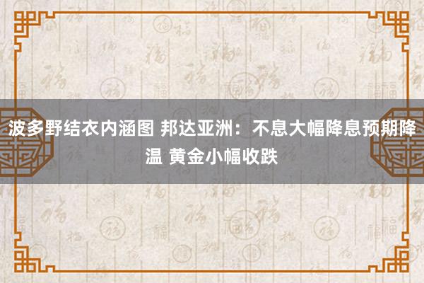 波多野结衣内涵图 邦达亚洲：不息大幅降息预期降温 黄金小幅收跌