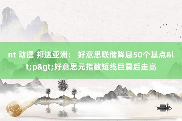 nt 动漫 邦达亚洲： 好意思联储降息50个基点<p>好意思元指数短线巨震后走高