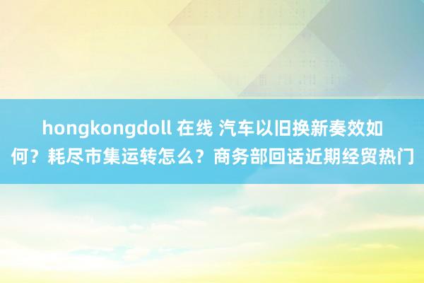 hongkongdoll 在线 汽车以旧换新奏效如何？耗尽市集运转怎么？商务部回话近期经贸热门