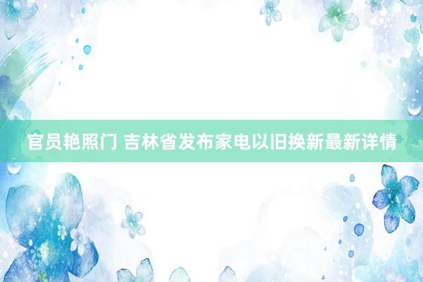 官员艳照门 吉林省发布家电以旧换新最新详情