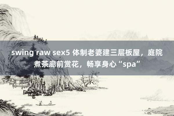 swing raw sex5 体制老婆建三层板屋，庭院煮茶廊前赏花，畅享身心“spa”