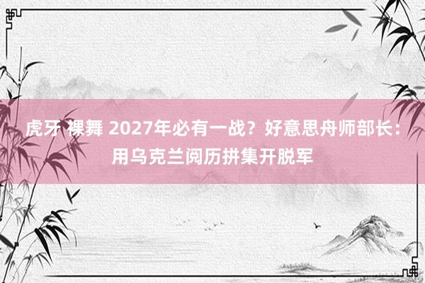 虎牙 裸舞 2027年必有一战？好意思舟师部长：用乌克兰阅历拼集开脱军