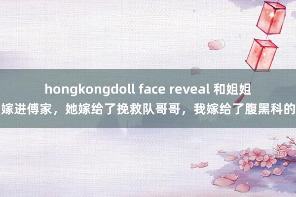 hongkongdoll face reveal 和姐姐一同嫁进傅家，她嫁给了挽救队哥哥，我嫁给了腹黑科的弟弟