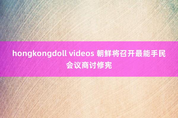 hongkongdoll videos 朝鲜将召开最能手民会议商讨修宪