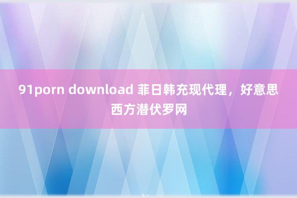 91porn download 菲日韩充现代理，好意思西方潜伏罗网