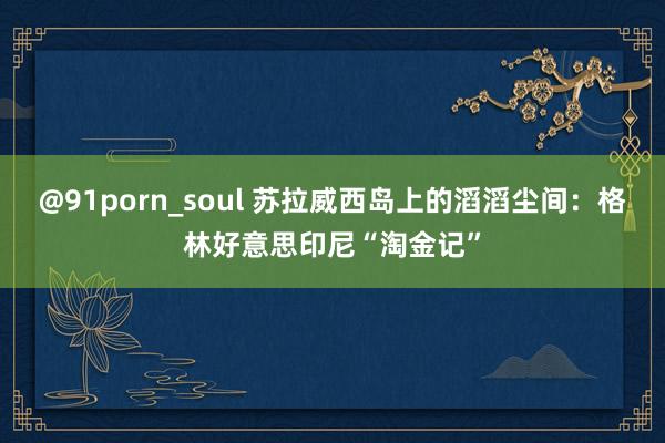 @91porn_soul 苏拉威西岛上的滔滔尘间：格林好意思印尼“淘金记”