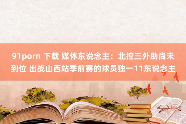 91porn 下载 媒体东说念主：北控三外助尚未到位 出战山西站季前赛的球员独一11东说念主