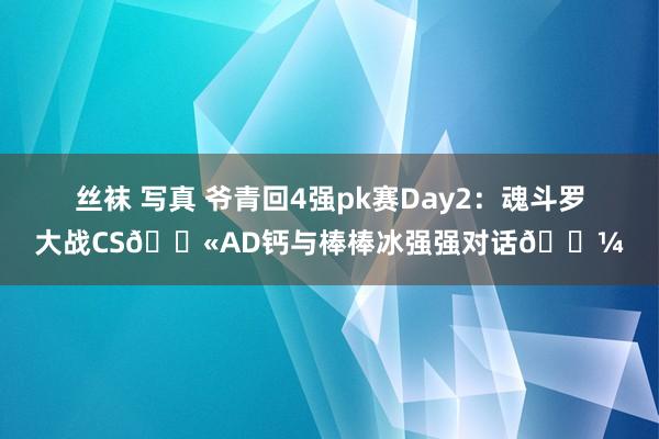 丝袜 写真 爷青回4强pk赛Day2：魂斗罗大战CS🔫AD钙与棒棒冰强强对话🍼