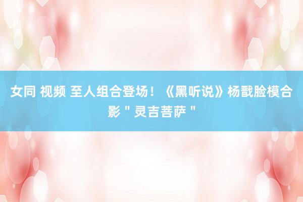 女同 视频 至人组合登场！《黑听说》杨戬脸模合影＂灵吉菩萨＂