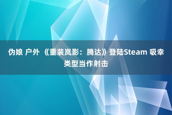 伪娘 户外 《重装岚影：腾达》登陆Steam 吸幸类型当作射击