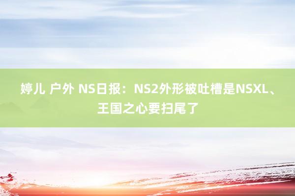 婷儿 户外 NS日报：NS2外形被吐槽是NSXL、王国之心要扫尾了