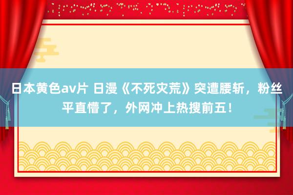 日本黄色av片 日漫《不死灾荒》突遭腰斩，粉丝平直懵了，外网冲上热搜前五！