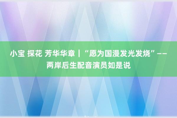 小宝 探花 芳华华章｜“愿为国漫发光发烧”——两岸后生配音演员如是说