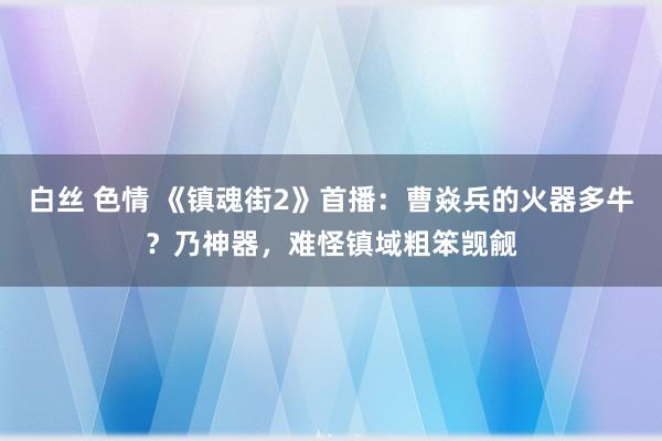 白丝 色情 《镇魂街2》首播：曹焱兵的火器多牛？乃神器，难怪镇域粗笨觊觎