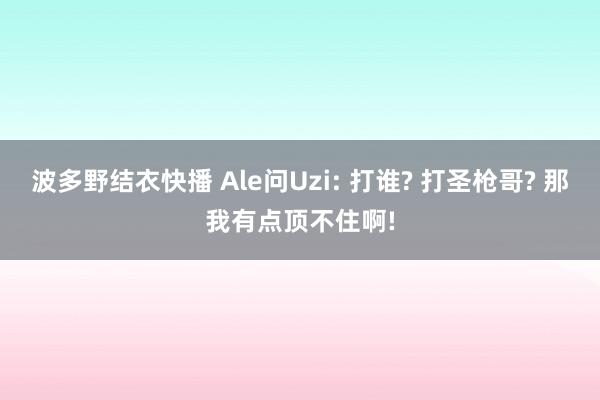 波多野结衣快播 Ale问Uzi: 打谁? 打圣枪哥? 那我有点顶不住啊!