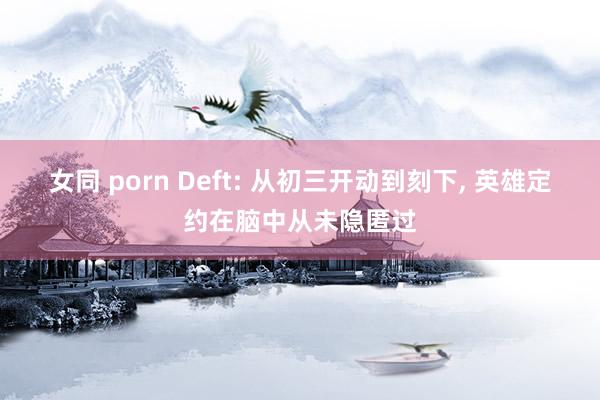 女同 porn Deft: 从初三开动到刻下， 英雄定约在脑中从未隐匿过