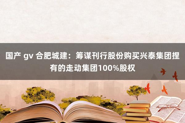 国产 gv 合肥城建：筹谋刊行股份购买兴泰集团捏有的走动集团100%股权