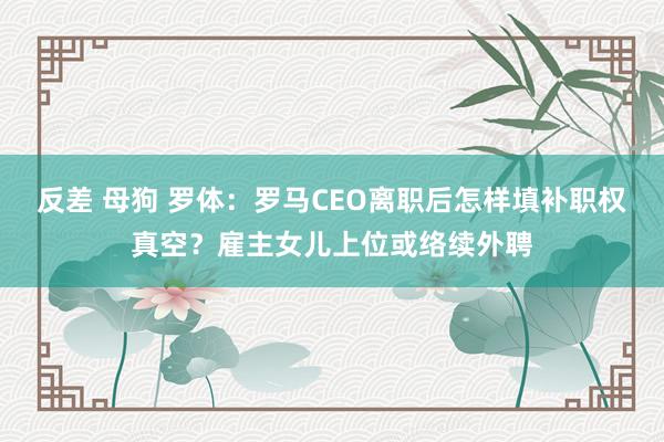 反差 母狗 罗体：罗马CEO离职后怎样填补职权真空？雇主女儿上位或络续外聘