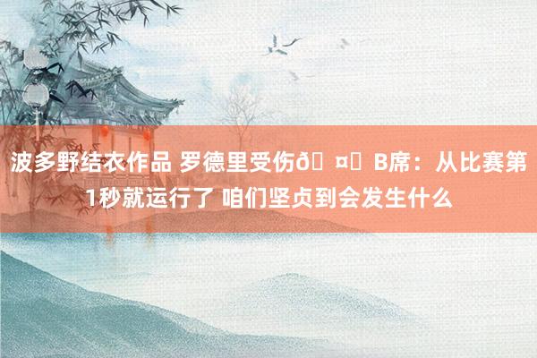 波多野结衣作品 罗德里受伤🤕B席：从比赛第1秒就运行了 咱们坚贞到会发生什么