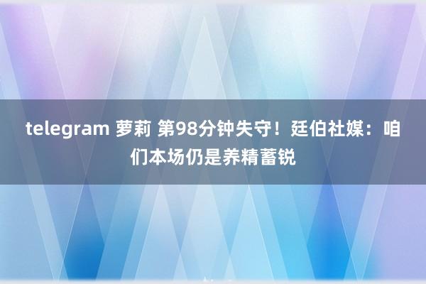 telegram 萝莉 第98分钟失守！廷伯社媒：咱们本场仍是养精蓄锐