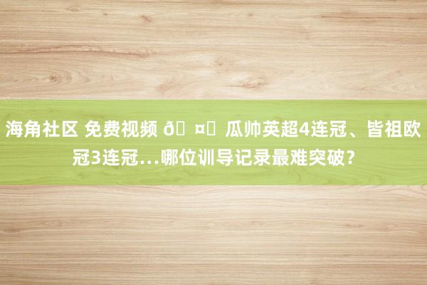 海角社区 免费视频 🤔瓜帅英超4连冠、皆祖欧冠3连冠…哪位训导记录最难突破？