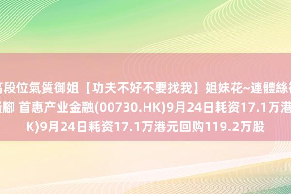 高段位氣質御姐【功夫不好不要找我】姐妹花~連體絲襪~大奶晃動~絲襪騷腳 首惠产业金融(00730.HK)9月24日耗资17.1万港元回购119.2万股