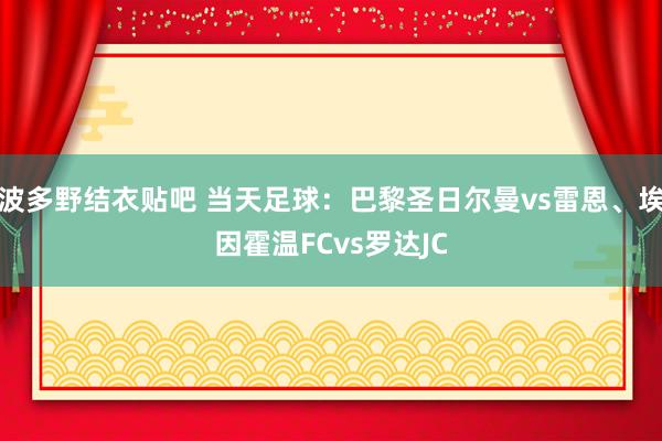 波多野结衣贴吧 当天足球：巴黎圣日尔曼vs雷恩、埃因霍温FCvs罗达JC