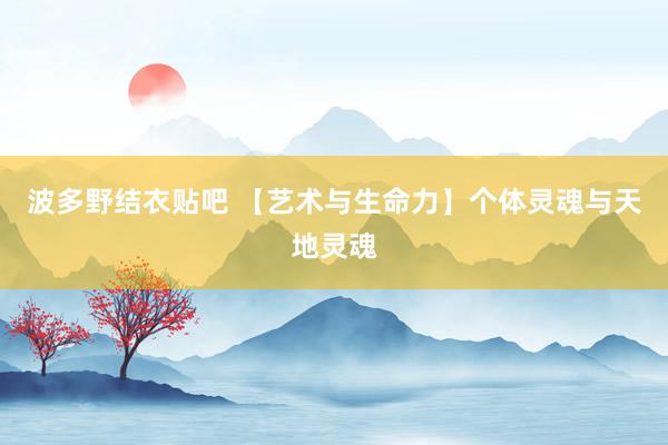 波多野结衣贴吧 【艺术与生命力】个体灵魂与天地灵魂