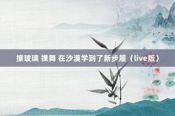 擦玻璃 裸舞 在沙漠学到了新步履（live版）