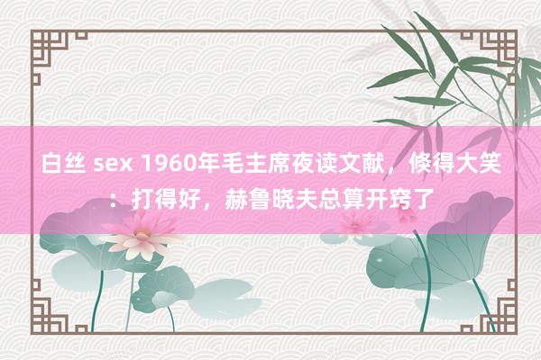 白丝 sex 1960年毛主席夜读文献，倏得大笑：打得好，赫鲁晓夫总算开窍了