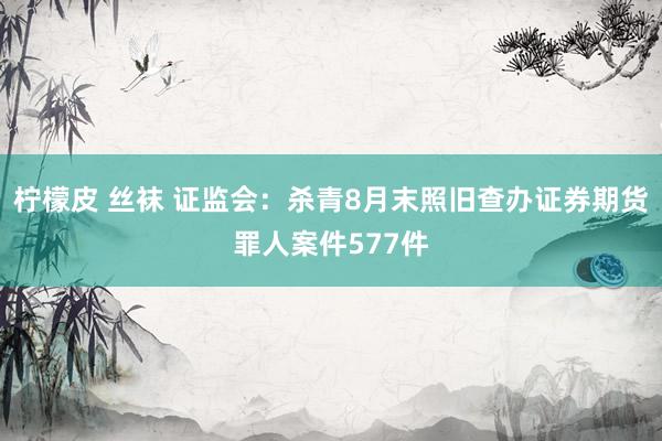 柠檬皮 丝袜 证监会：杀青8月末照旧查办证券期货罪人案件577件