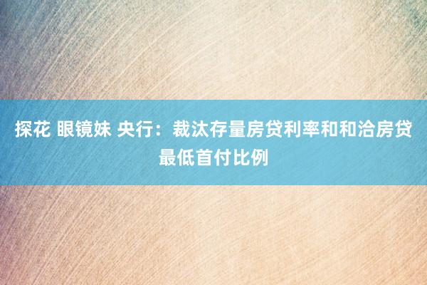 探花 眼镜妹 央行：裁汰存量房贷利率和和洽房贷最低首付比例