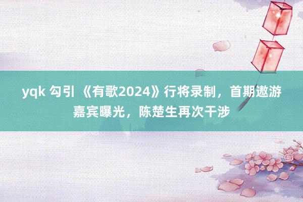 yqk 勾引 《有歌2024》行将录制，首期遨游嘉宾曝光，陈楚生再次干涉