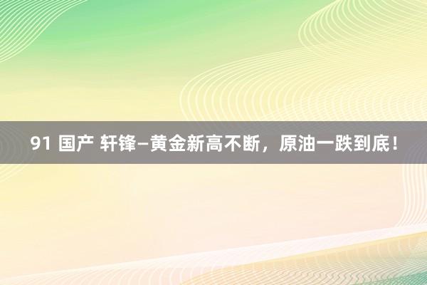 91 国产 轩锋—黄金新高不断，原油一跌到底！