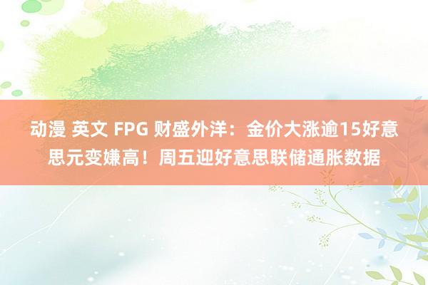 动漫 英文 FPG 财盛外洋：金价大涨逾15好意思元变嫌高！周五迎好意思联储通胀数据