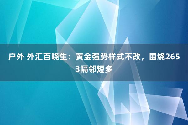 户外 外汇百晓生：黄金强势样式不改，围绕2653隔邻短多