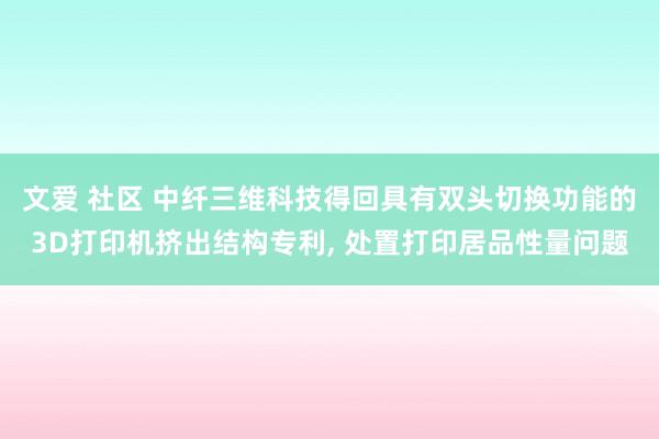 文爱 社区 中纤三维科技得回具有双头切换功能的3D打印机挤出结构专利， 处置打印居品性量问题