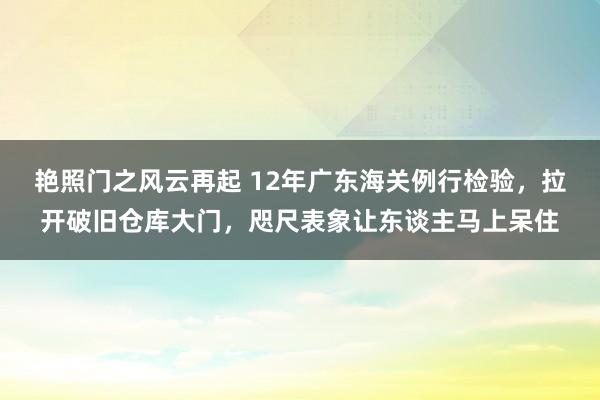 艳照门之风云再起 12年广东海关例行检验，拉开破旧仓库大门，咫尺表象让东谈主马上呆住