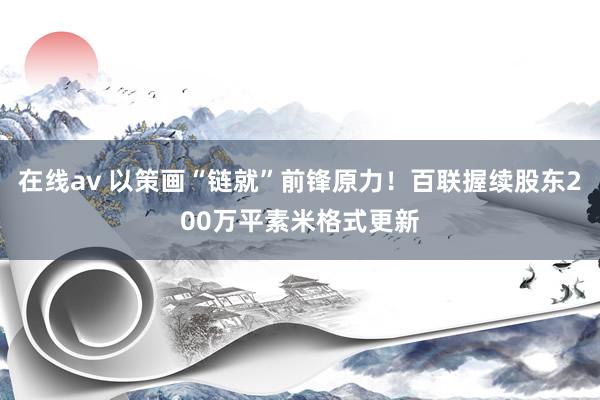 在线av 以策画“链就”前锋原力！百联握续股东200万平素米格式更新